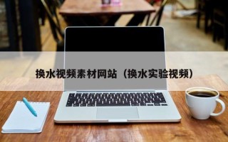 新疆换水视频素材网站（换水实验视频）