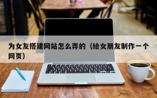 新疆为女友搭建网站怎么弄的（给女朋友制作一个网页）